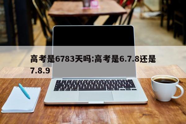 高考是6783天吗:高考是6.7.8还是7.8.9