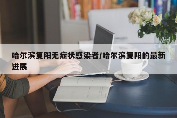 哈尔滨复阳无症状感染者/哈尔滨复阳的最新进展