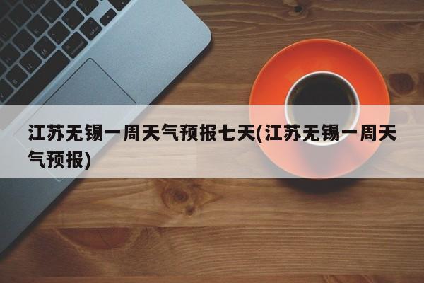 江苏无锡一周天气预报七天(江苏无锡一周天气预报)