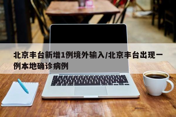 北京丰台新增1例境外输入/北京丰台出现一例本地确诊病例