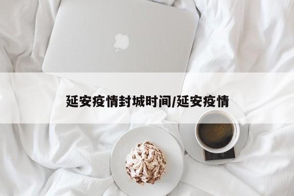 延安疫情封城时间/延安疫情