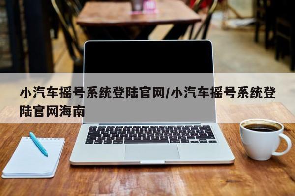 小汽车摇号系统登陆官网/小汽车摇号系统登陆官网海南