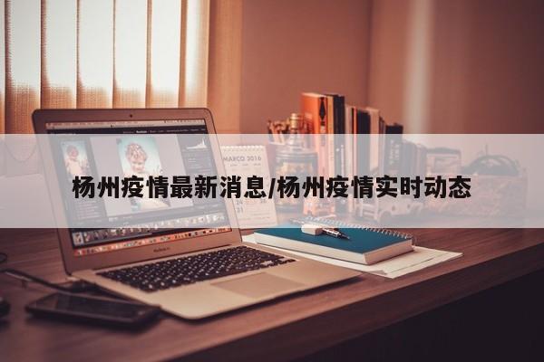杨州疫情最新消息/杨州疫情实时动态